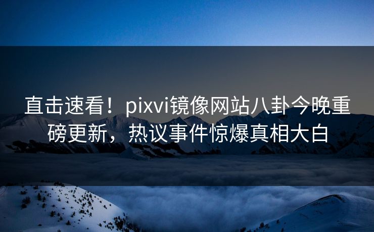 直击速看！pixvi镜像网站八卦今晚重磅更新，热议事件惊爆真相大白
