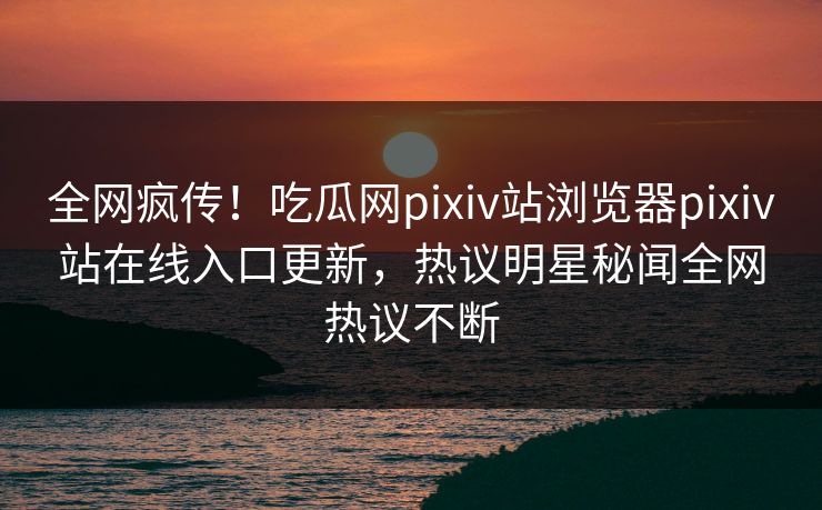 全网疯传！吃瓜网pixiv站浏览器pixiv站在线入口更新，热议明星秘闻全网热议不断