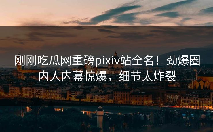 刚刚吃瓜网重磅pixiv站全名！劲爆圈内人内幕惊爆，细节太炸裂