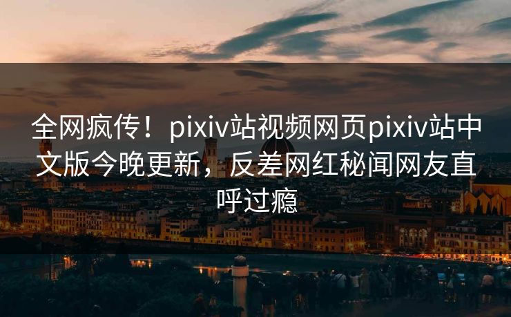 全网疯传！pixiv站视频网页pixiv站中文版今晚更新，反差网红秘闻网友直呼过瘾
