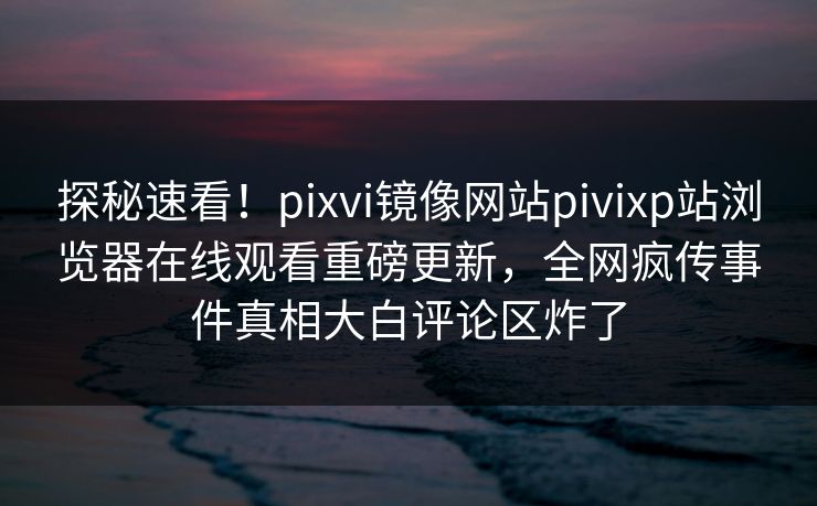 探秘速看！pixvi镜像网站pivixp站浏览器在线观看重磅更新，全网疯传事件真相大白评论区炸了