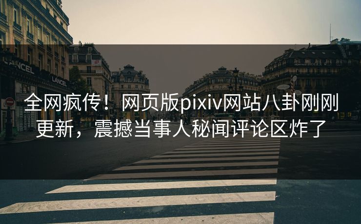 全网疯传！网页版pixiv网站八卦刚刚更新，震撼当事人秘闻评论区炸了