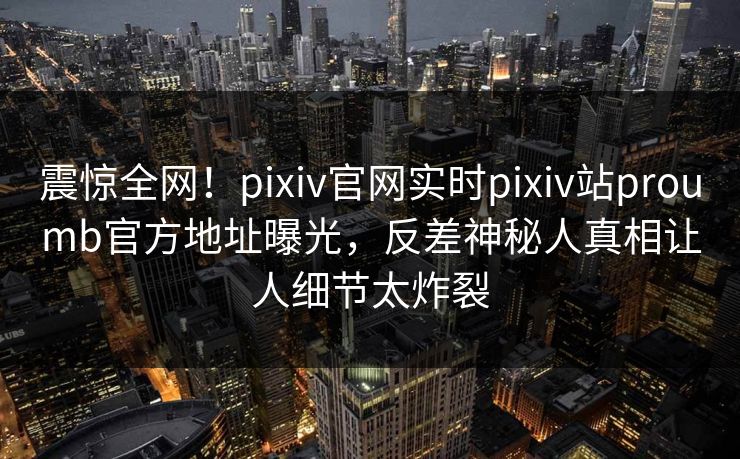 震惊全网！pixiv官网实时pixiv站proumb官方地址曝光，反差神秘人真相让人细节太炸裂