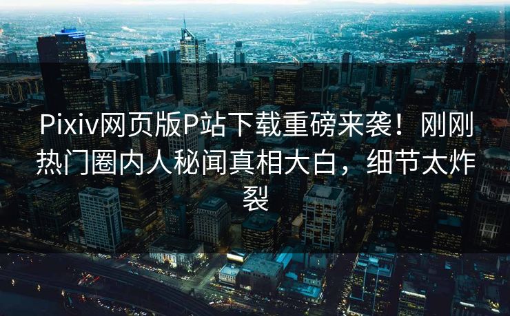 Pixiv网页版P站下载重磅来袭！刚刚热门圈内人秘闻真相大白，细节太炸裂