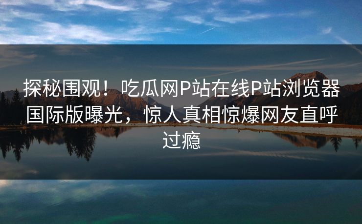 探秘围观！吃瓜网P站在线P站浏览器国际版曝光，惊人真相惊爆网友直呼过瘾