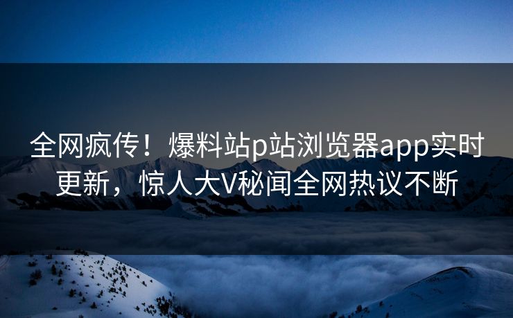 全网疯传！爆料站p站浏览器app实时更新，惊人大V秘闻全网热议不断