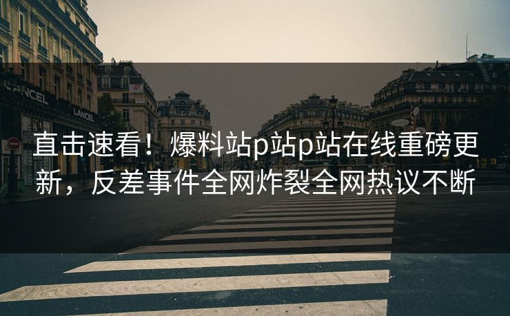 直击速看！爆料站p站p站在线重磅更新，反差事件全网炸裂全网热议不断