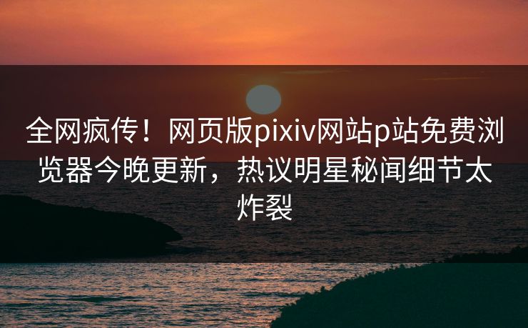 全网疯传！网页版pixiv网站p站免费浏览器今晚更新，热议明星秘闻细节太炸裂