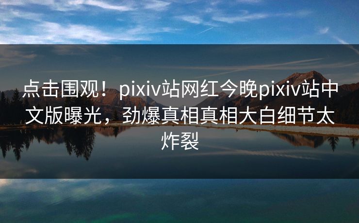 点击围观！pixiv站网红今晚pixiv站中文版曝光，劲爆真相真相大白细节太炸裂
