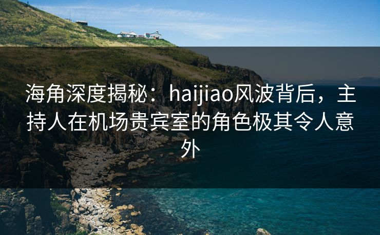 海角深度揭秘：haijiao风波背后，主持人在机场贵宾室的角色极其令人意外
