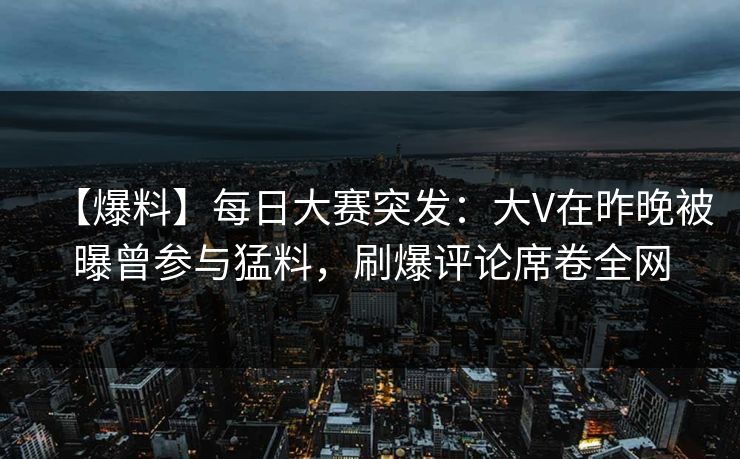 【爆料】每日大赛突发：大V在昨晚被曝曾参与猛料，刷爆评论席卷全网