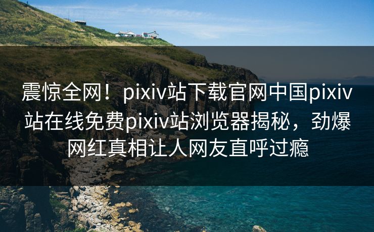 震惊全网！pixiv站下载官网中国pixiv站在线免费pixiv站浏览器揭秘，劲爆网红真相让人网友直呼过瘾