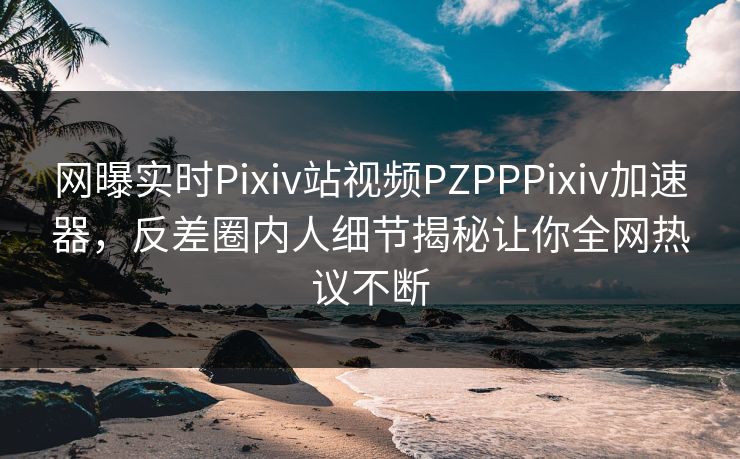 网曝实时Pixiv站视频PZPPPixiv加速器，反差圈内人细节揭秘让你全网热议不断