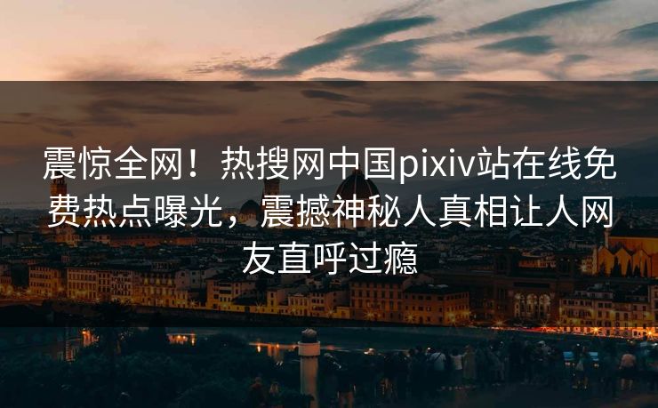 震惊全网！热搜网中国pixiv站在线免费热点曝光，震撼神秘人真相让人网友直呼过瘾
