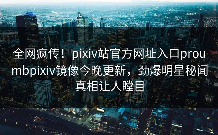 全网疯传！pixiv站官方网址入口proumbpixiv镜像今晚更新，劲爆明星秘闻真相让人瞠目