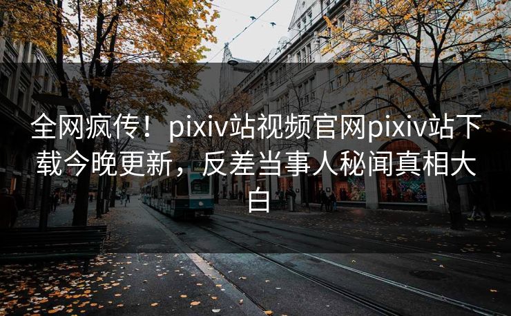 全网疯传！pixiv站视频官网pixiv站下载今晚更新，反差当事人秘闻真相大白