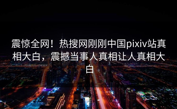 震惊全网！热搜网刚刚中国pixiv站真相大白，震撼当事人真相让人真相大白
