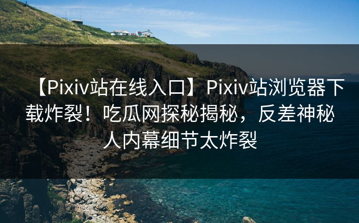 【Pixiv站在线入口】Pixiv站浏览器下载炸裂！吃瓜网探秘揭秘，反差神秘人内幕细节太炸裂