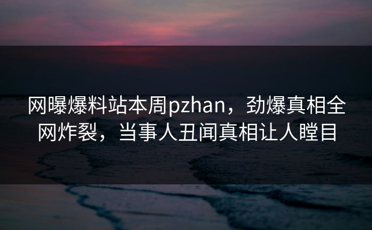 网曝爆料站本周pzhan，劲爆真相全网炸裂，当事人丑闻真相让人瞠目