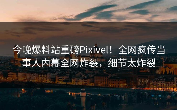 今晚爆料站重磅Pixivel！全网疯传当事人内幕全网炸裂，细节太炸裂