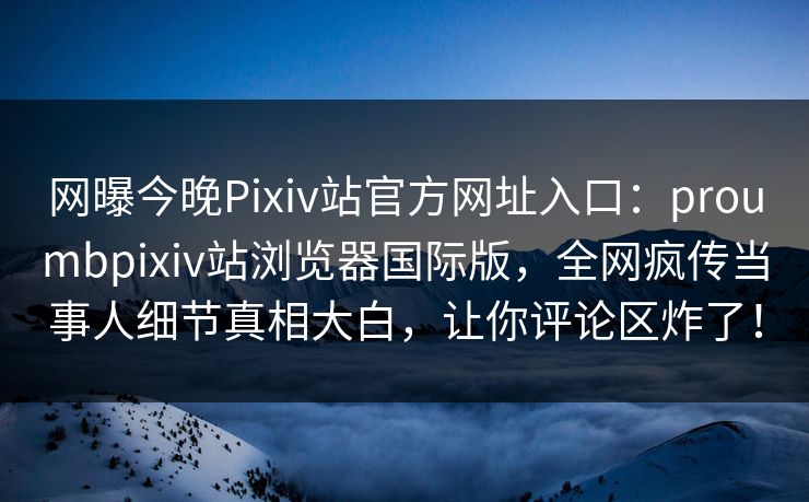 网曝今晚Pixiv站官方网址入口：proumbpixiv站浏览器国际版，全网疯传当事人细节真相大白，让你评论区炸了！