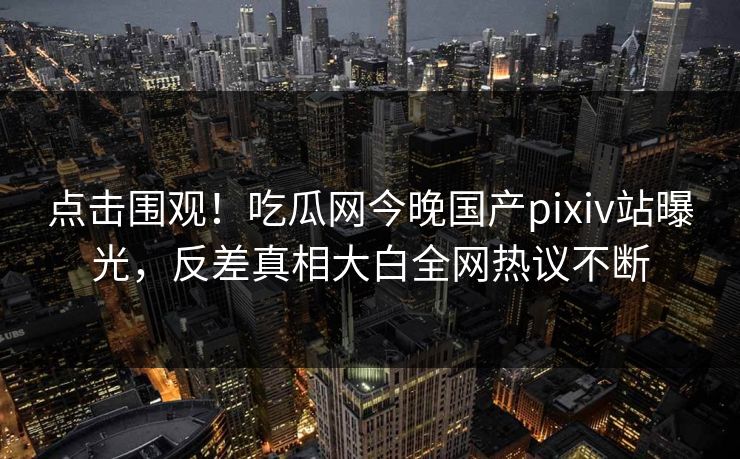 点击围观！吃瓜网今晚国产pixiv站曝光，反差真相大白全网热议不断