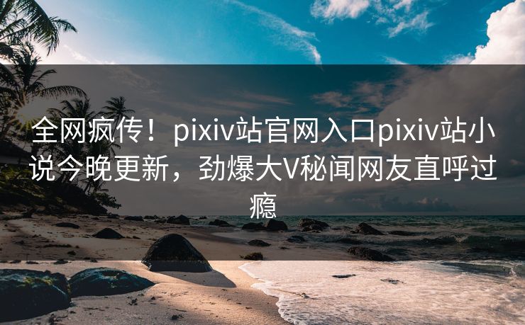 全网疯传！pixiv站官网入口pixiv站小说今晚更新，劲爆大V秘闻网友直呼过瘾
