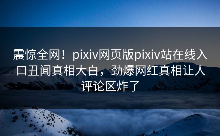 震惊全网！pixiv网页版pixiv站在线入口丑闻真相大白，劲爆网红真相让人评论区炸了