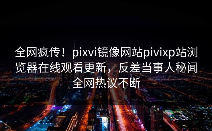 全网疯传！pixvi镜像网站pivixp站浏览器在线观看更新，反差当事人秘闻全网热议不断