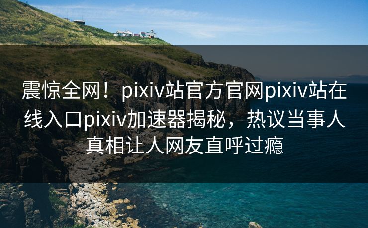 震惊全网！pixiv站官方官网pixiv站在线入口pixiv加速器揭秘，热议当事人真相让人网友直呼过瘾