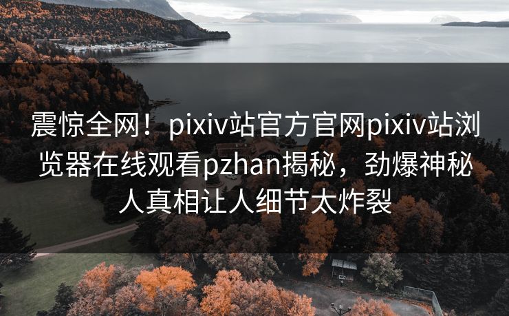 震惊全网！pixiv站官方官网pixiv站浏览器在线观看pzhan揭秘，劲爆神秘人真相让人细节太炸裂