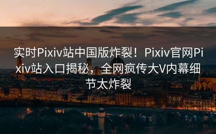 实时Pixiv站中国版炸裂！Pixiv官网Pixiv站入口揭秘，全网疯传大V内幕细节太炸裂