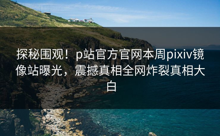 探秘围观！p站官方官网本周pixiv镜像站曝光，震撼真相全网炸裂真相大白