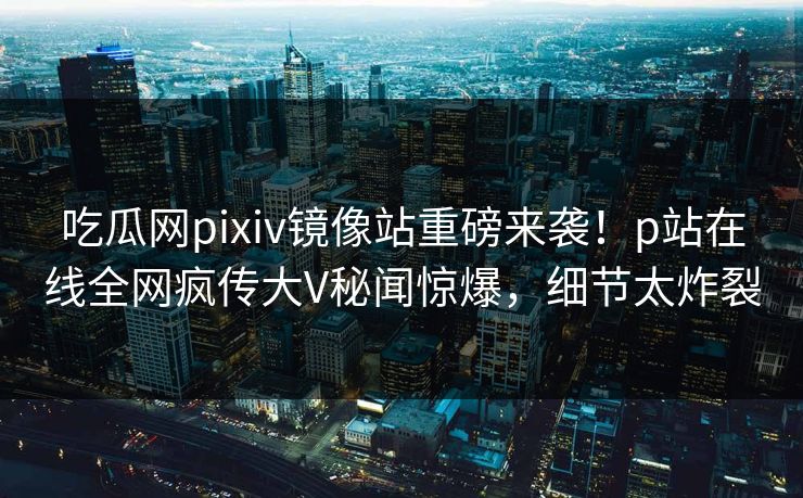 吃瓜网pixiv镜像站重磅来袭！p站在线全网疯传大V秘闻惊爆，细节太炸裂