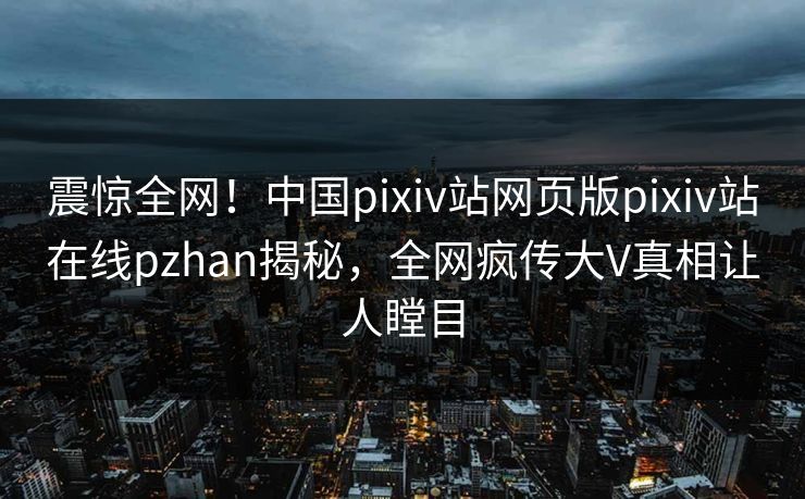 震惊全网！中国pixiv站网页版pixiv站在线pzhan揭秘，全网疯传大V真相让人瞠目