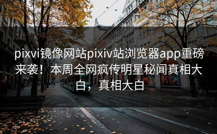 pixvi镜像网站pixiv站浏览器app重磅来袭！本周全网疯传明星秘闻真相大白，真相大白