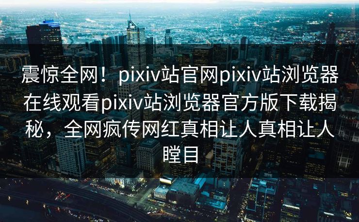 震惊全网！pixiv站官网pixiv站浏览器在线观看pixiv站浏览器官方版下载揭秘，全网疯传网红真相让人真相让人瞠目