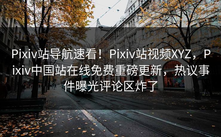 Pixiv站导航速看！Pixiv站视频XYZ，Pixiv中国站在线免费重磅更新，热议事件曝光评论区炸了