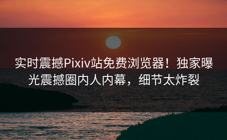 实时震撼Pixiv站免费浏览器！独家曝光震撼圈内人内幕，细节太炸裂