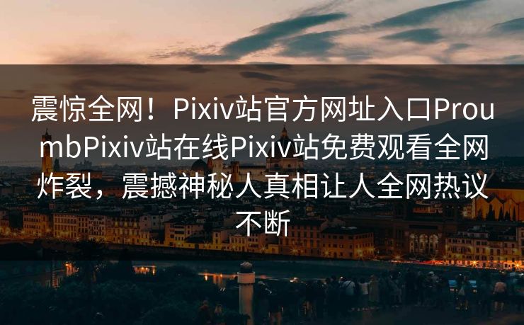 震惊全网！Pixiv站官方网址入口ProumbPixiv站在线Pixiv站免费观看全网炸裂，震撼神秘人真相让人全网热议不断