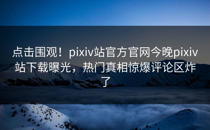 点击围观！pixiv站官方官网今晚pixiv站下载曝光，热门真相惊爆评论区炸了
