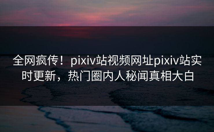 全网疯传！pixiv站视频网址pixiv站实时更新，热门圈内人秘闻真相大白