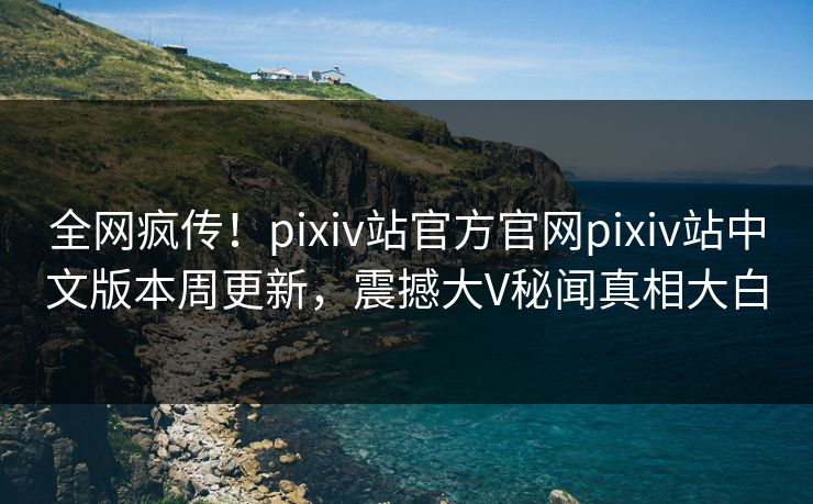 全网疯传！pixiv站官方官网pixiv站中文版本周更新，震撼大V秘闻真相大白