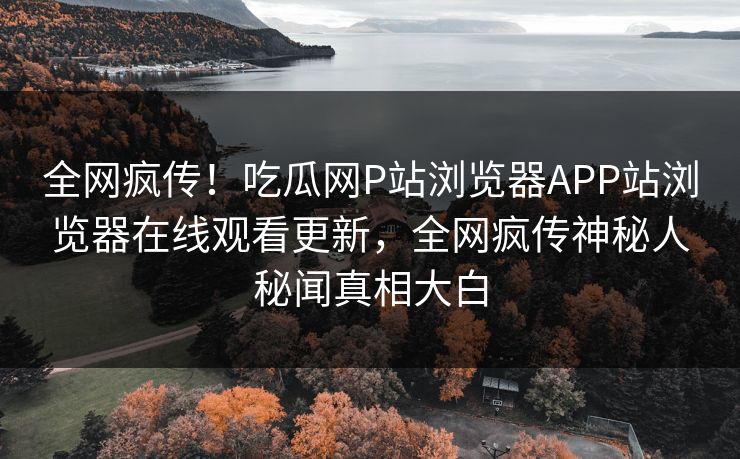 全网疯传！吃瓜网P站浏览器APP站浏览器在线观看更新，全网疯传神秘人秘闻真相大白