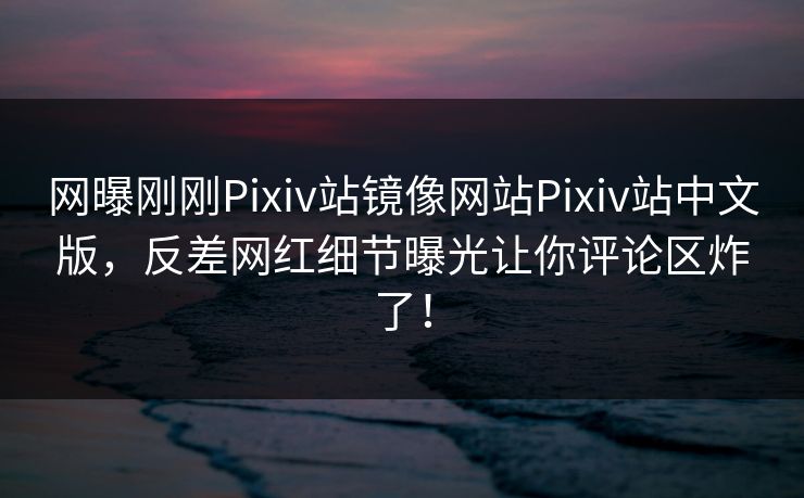 网曝刚刚Pixiv站镜像网站Pixiv站中文版，反差网红细节曝光让你评论区炸了！