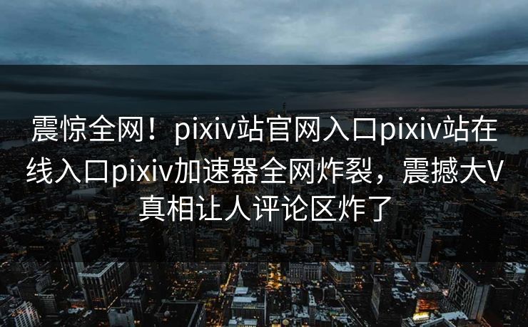 震惊全网！pixiv站官网入口pixiv站在线入口pixiv加速器全网炸裂，震撼大V真相让人评论区炸了