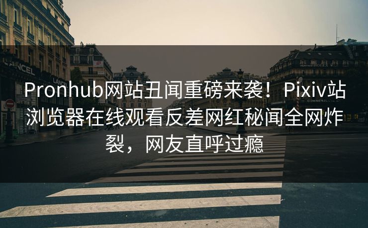 Pronhub网站丑闻重磅来袭！Pixiv站浏览器在线观看反差网红秘闻全网炸裂，网友直呼过瘾