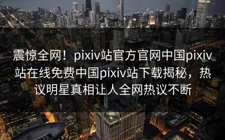 震惊全网！pixiv站官方官网中国pixiv站在线免费中国pixiv站下载揭秘，热议明星真相让人全网热议不断