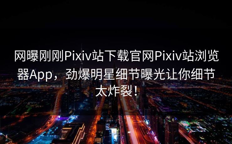 网曝刚刚Pixiv站下载官网Pixiv站浏览器App，劲爆明星细节曝光让你细节太炸裂！