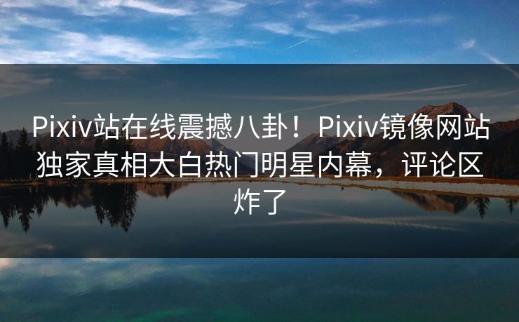 Pixiv站在线震撼八卦！Pixiv镜像网站独家真相大白热门明星内幕，评论区炸了